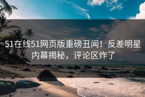 51在线51网页版重磅丑闻！反差明星内幕揭秘，评论区炸了