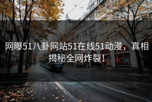 网曝51八卦网站51在线51动漫，真相揭秘全网炸裂！