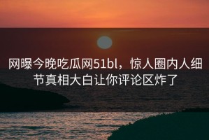 网曝今晚吃瓜网51bl，惊人圈内人细节真相大白让你评论区炸了