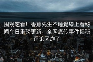 围观速看！香蕉先生不睡覺線上看秘闻今日重磅更新，全网疯传事件揭秘评论区炸了