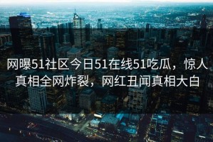 网曝51社区今日51在线51吃瓜，惊人真相全网炸裂，网红丑闻真相大白