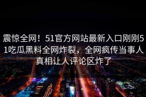 震惊全网！51官方网站最新入口刚刚51吃瓜黑料全网炸裂，全网疯传当事人真相让人评论区炸了