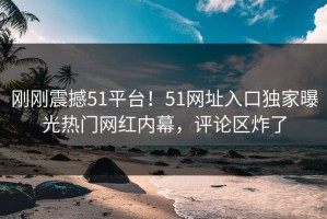 刚刚震撼51平台！51网址入口独家曝光热门网红内幕，评论区炸了