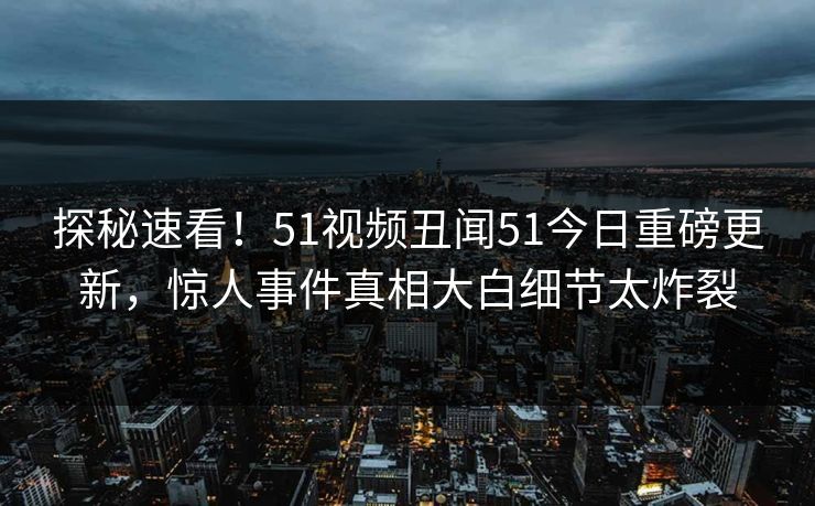 探秘速看！51视频丑闻51今日重磅更新，惊人事件真相大白细节太炸裂