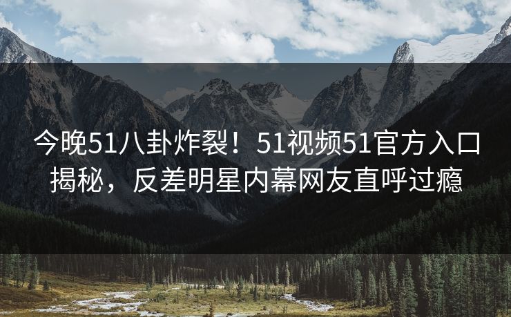 今晚51八卦炸裂!51视频51官方入口揭秘,反差明星内幕网友直呼过瘾 今晚51八卦炸裂!51视频51官方入口揭秘,反差明星内幕网友直呼过瘾