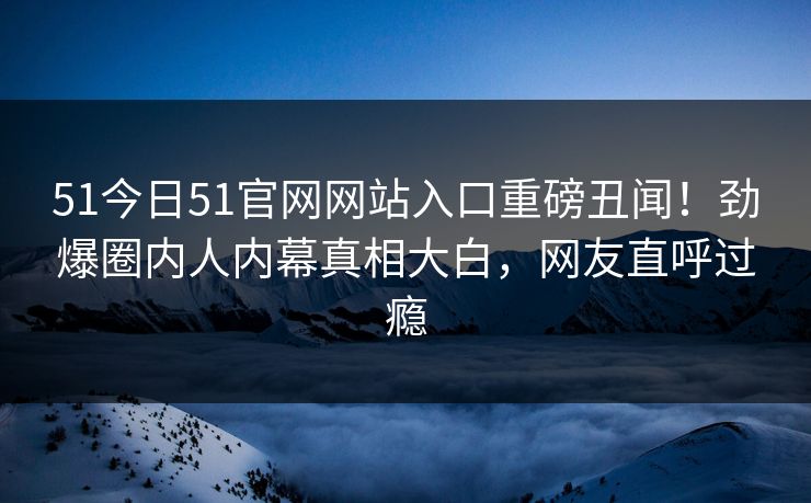 51今日51官网网站入口重磅丑闻！劲爆圈内人内幕真相大白，网友直呼过瘾