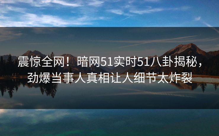震惊全网！暗网51实时51八卦揭秘，劲爆当事人真相让人细节太炸裂