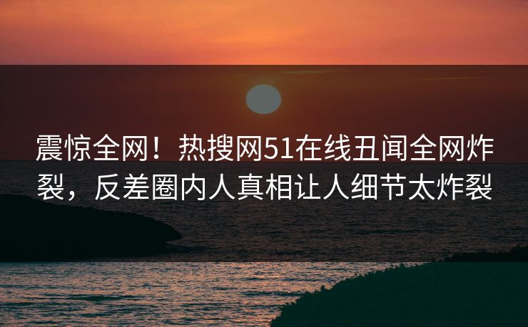 震惊全网！热搜网51在线丑闻全网炸裂，反差圈内人真相让人细节太炸裂