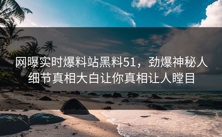 网曝实时爆料站黑料51，劲爆神秘人细节真相大白让你真相让人瞠目
