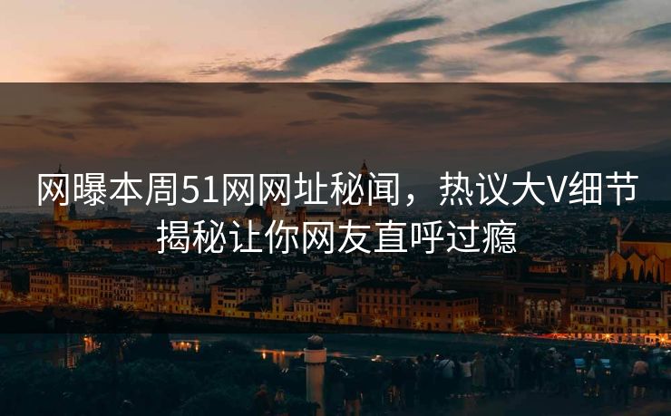 网曝本周51网网址秘闻，热议大V细节揭秘让你网友直呼过瘾