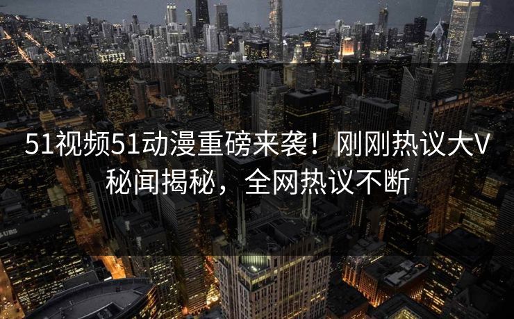 51视频51动漫重磅来袭！刚刚热议大V秘闻揭秘，全网热议不断