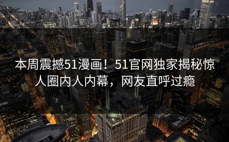 本周震撼51漫画！51官网独家揭秘惊人圈内人内幕，网友直呼过瘾
