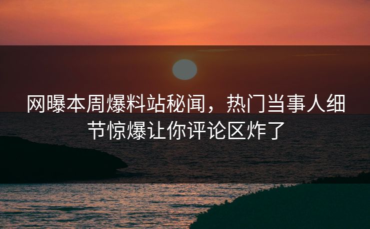 网曝本周爆料站秘闻，热门当事人细节惊爆让你评论区炸了