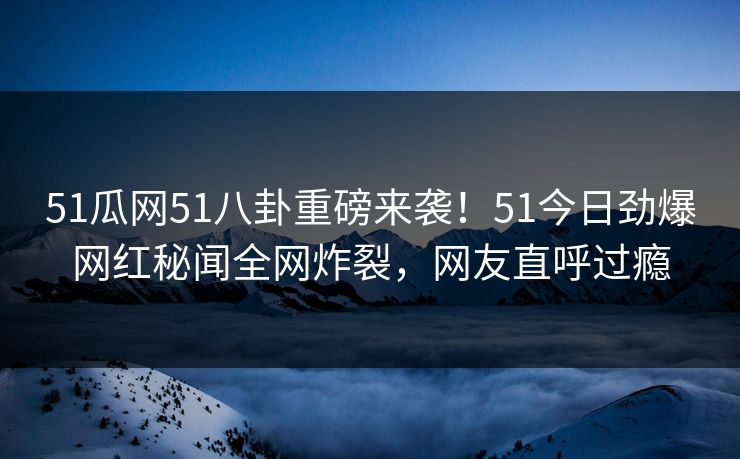 51瓜网51八卦重磅来袭！51今日劲爆网红秘闻全网炸裂，网友直呼过瘾