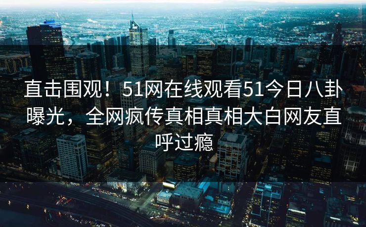 直击围观！51网在线观看51今日八卦曝光，全网疯传真相真相大白网友直呼过瘾