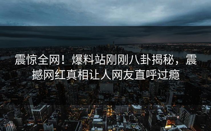 震惊全网！爆料站刚刚八卦揭秘，震撼网红真相让人网友直呼过瘾