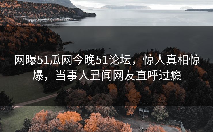 网曝51瓜网今晚51论坛，惊人真相惊爆，当事人丑闻网友直呼过瘾
