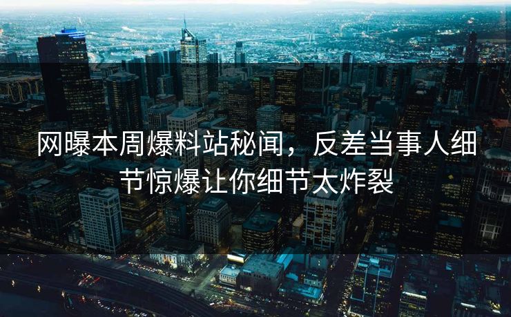 网曝本周爆料站秘闻，反差当事人细节惊爆让你细节太炸裂