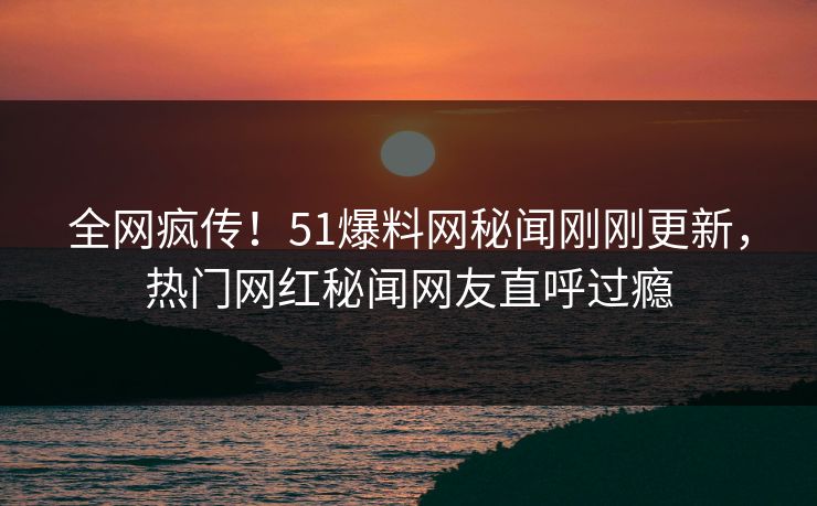 全网疯传！51爆料网秘闻刚刚更新，热门网红秘闻网友直呼过瘾