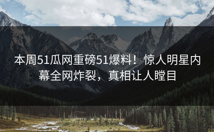 本周51瓜网重磅51爆料！惊人明星内幕全网炸裂，真相让人瞠目