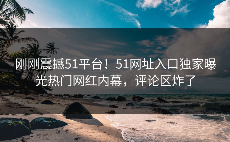 刚刚震撼51平台！51网址入口独家曝光热门网红内幕，评论区炸了