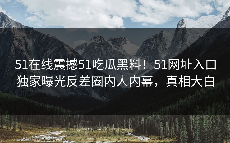 51在线震撼51吃瓜黑料！51网址入口独家曝光反差圈内人内幕，真相大白