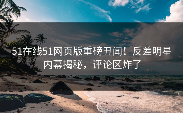 51在线51网页版重磅丑闻！反差明星内幕揭秘，评论区炸了