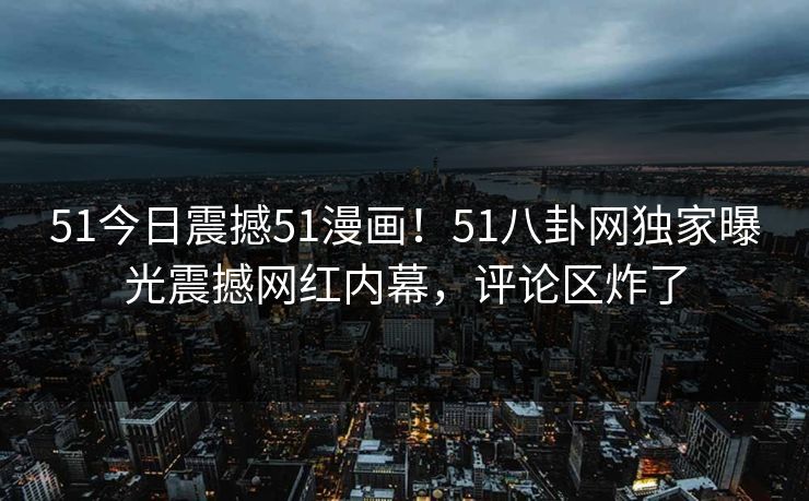 51今日震撼51漫画！51八卦网独家曝光震撼网红内幕，评论区炸了