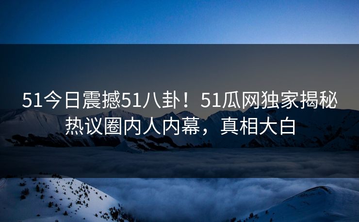 51今日震撼51八卦！51瓜网独家揭秘热议圈内人内幕，真相大白