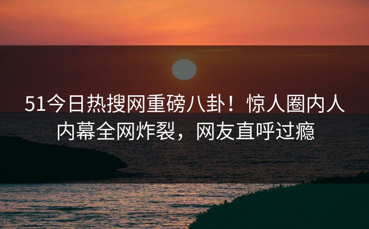 51今日热搜网重磅八卦！惊人圈内人内幕全网炸裂，网友直呼过瘾