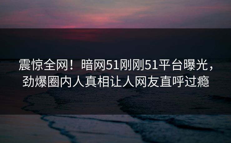 震惊全网！暗网51刚刚51平台曝光，劲爆圈内人真相让人网友直呼过瘾