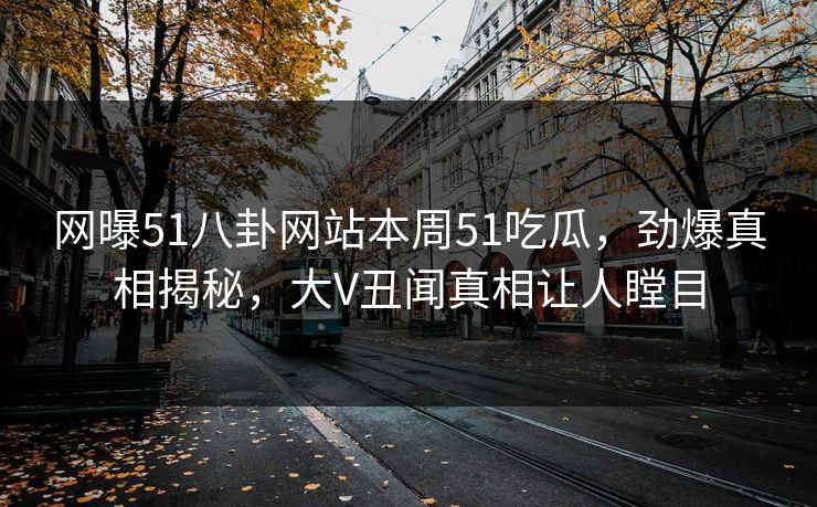 网曝51八卦网站本周51吃瓜,劲爆真相揭秘,大V丑闻真相让人瞠目 网曝51八卦网站本周51吃瓜,劲爆真相揭秘,大V丑闻真相让人瞠目