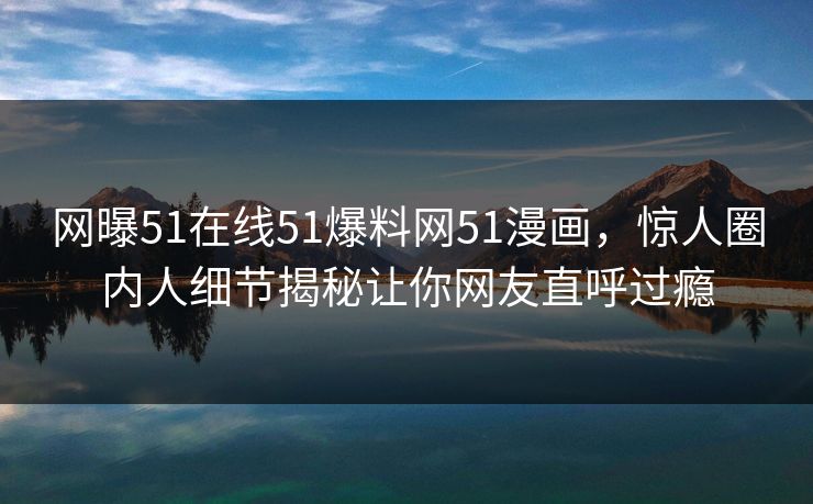 网曝51在线51爆料网51漫画，惊人圈内人细节揭秘让你网友直呼过瘾