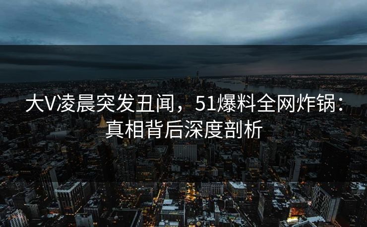 大V凌晨突发丑闻，51爆料全网炸锅：真相背后深度剖析