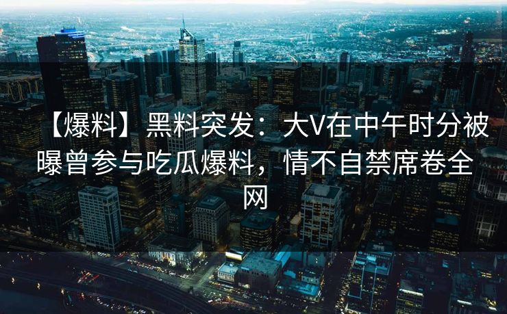 【爆料】黑料突发：大V在中午时分被曝曾参与吃瓜爆料，情不自禁席卷全网