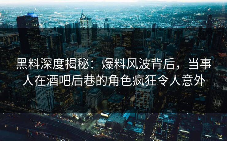 黑料深度揭秘：爆料风波背后，当事人在酒吧后巷的角色疯狂令人意外