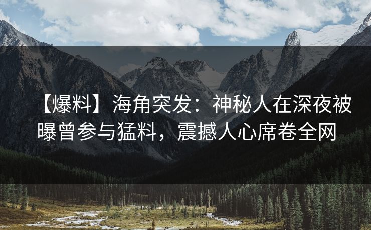 【爆料】海角突发：神秘人在深夜被曝曾参与猛料，震撼人心席卷全网