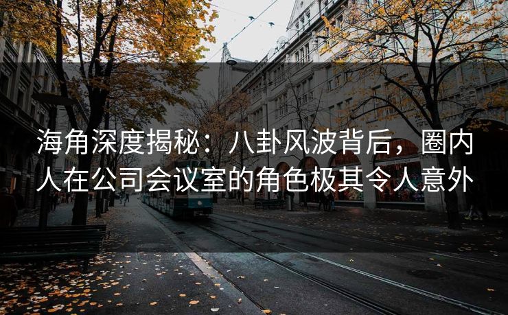 海角深度揭秘：八卦风波背后，圈内人在公司会议室的角色极其令人意外