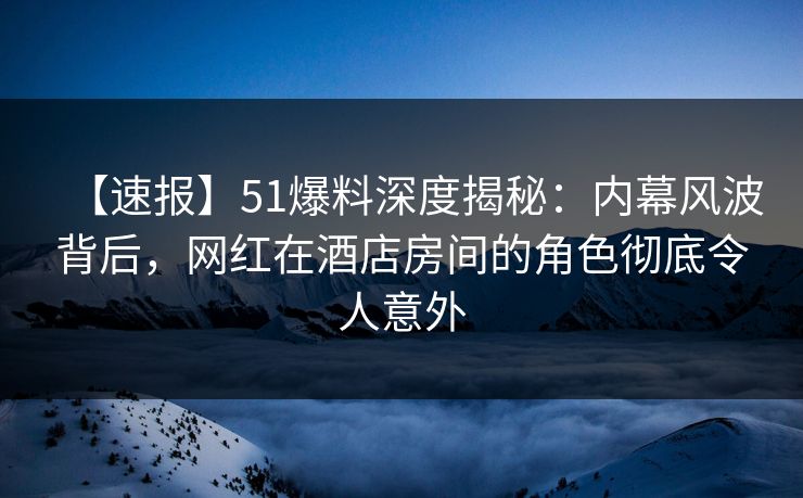 【速报】51爆料深度揭秘：内幕风波背后，网红在酒店房间的角色彻底令人意外