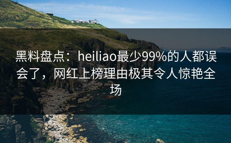 黑料盘点：heiliao最少99%的人都误会了，网红上榜理由极其令人惊艳全场