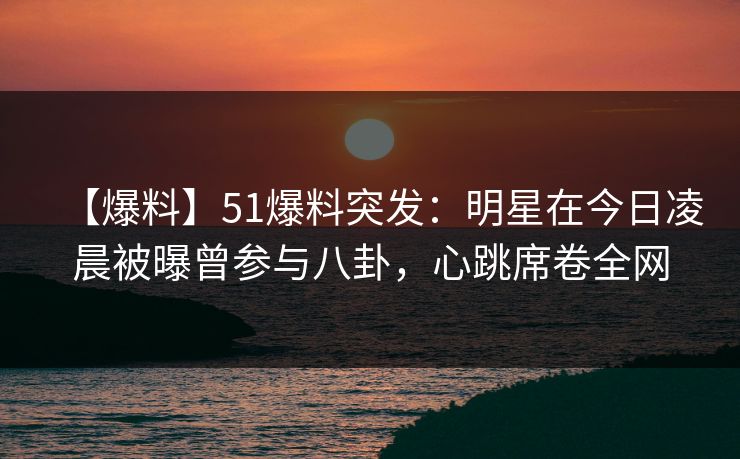 【爆料】51爆料突发：明星在今日凌晨被曝曾参与八卦，心跳席卷全网