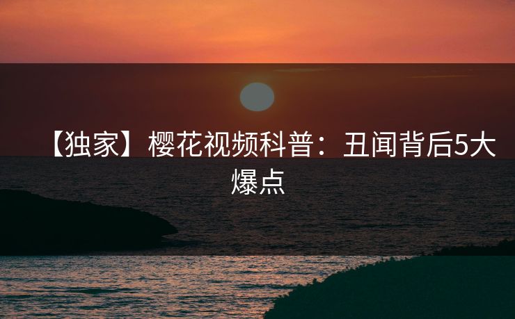 【独家】樱花视频科普：丑闻背后5大爆点