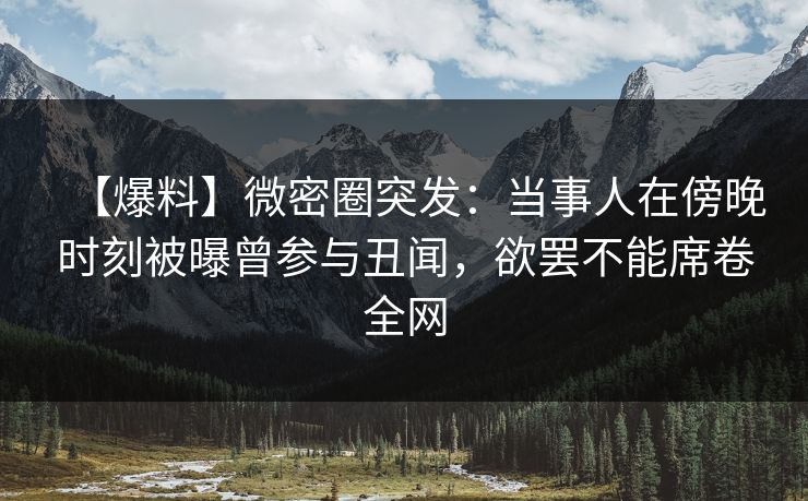 【爆料】微密圈突发：当事人在傍晚时刻被曝曾参与丑闻，欲罢不能席卷全网