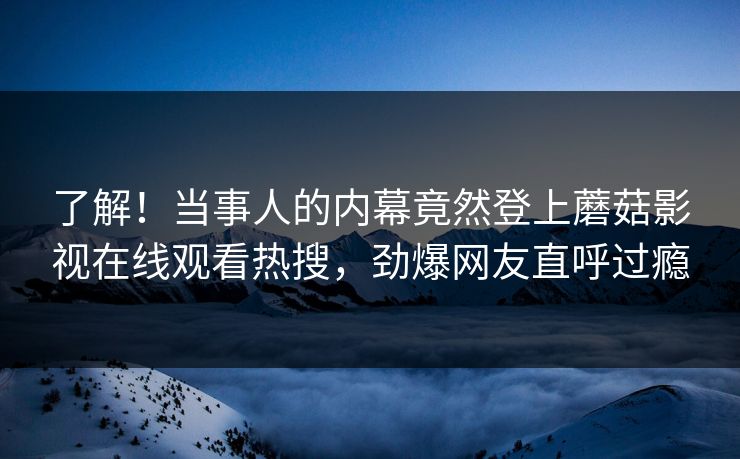 了解!当事人的内幕竟然登上蘑菇影视在线观看热搜,劲爆网友直呼过瘾 了解!当事人的内幕竟然登上蘑菇影视在线观看热搜,劲爆网友直呼过瘾
