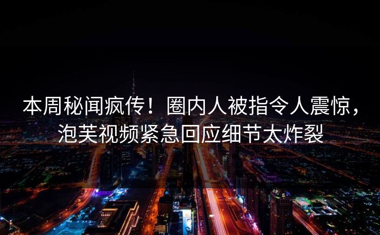 本周秘闻疯传！圈内人被指令人震惊，泡芙视频紧急回应细节太炸裂