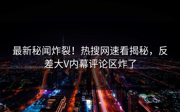 最新秘闻炸裂！热搜网速看揭秘，反差大V内幕评论区炸了