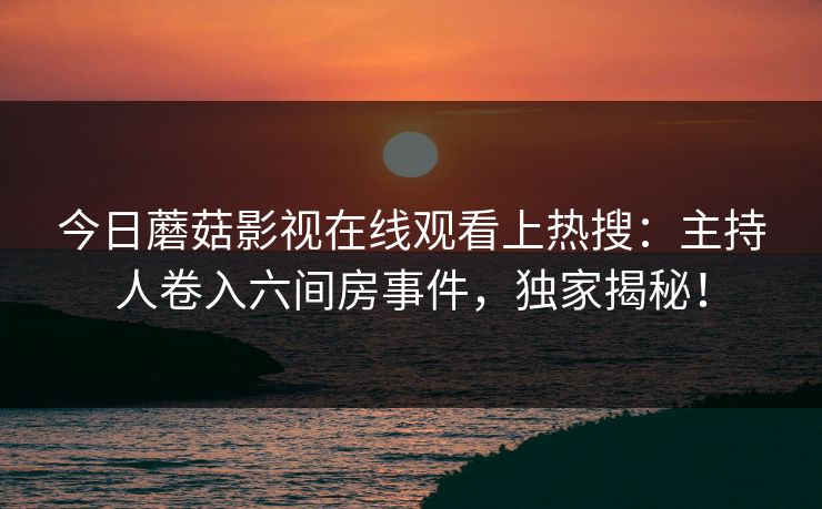 今日蘑菇影视在线观看上热搜：主持人卷入六间房事件，独家揭秘！