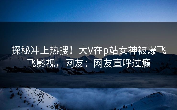 探秘冲上热搜！大V在p站女神被爆飞飞影视，网友：网友直呼过瘾