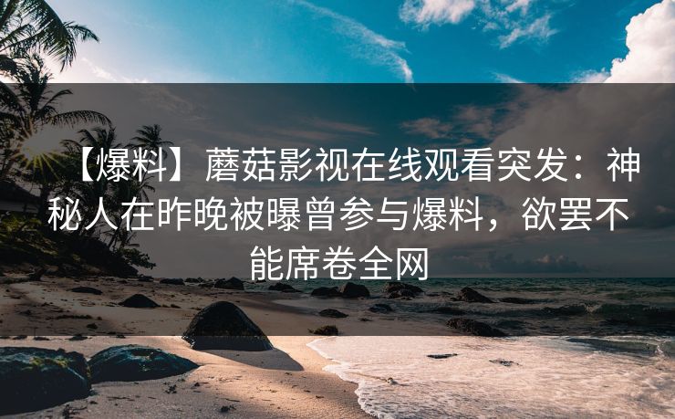 【爆料】蘑菇影视在线观看突发:神秘人在昨晚被曝曾参与爆料,欲罢不能席卷全网 【爆料】蘑菇影视在线观看突发:神秘人在昨晚被曝曾参与爆料,欲罢不能席卷全网