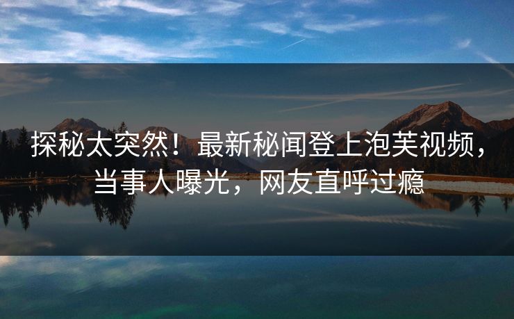 探秘太突然！最新秘闻登上泡芙视频，当事人曝光，网友直呼过瘾